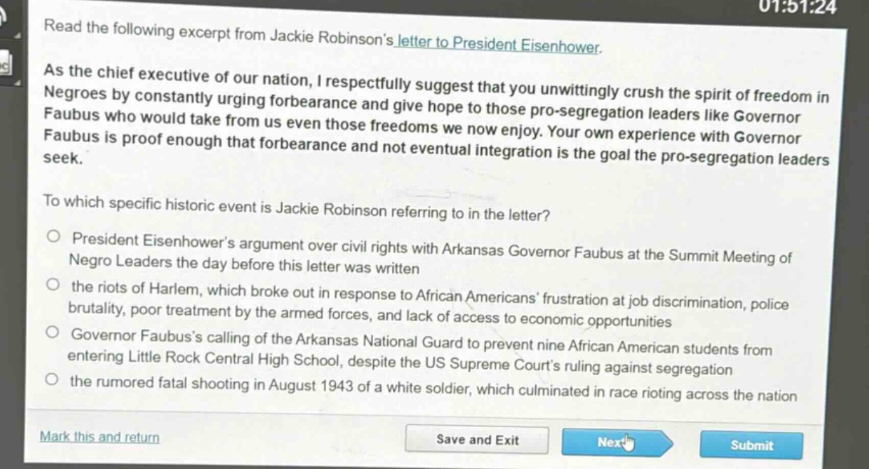 read the following excerpt from jackie robinsons letter to president eisenhower.\nas the chief executive of our nation, i respectfully suggest that you unwittingly crush the spirit of freedom in negroes by constantly urging forbearance and give hope to those pro - segregation leaders like governor faubus who would take from us even those freedoms we now enjoy. your own experience with governor faubus is proof enough that forbearance and not eventual integration is the goal the pro - segregation leaders seek.\nto which specific historic event is jackie robinson referring to in the letter?\n○ president eisenhowers argument over civil rights with arkansas governor faubus at the summit meeting of negro leaders the day before this letter was written\n○ the riots of harlem, which broke out in response to african americans frustration at job discrimination, police brutality, poor treatment by the armed forces, and lack of access to economic opportunities\n○ governor faubuss calling of the arkansas national guard to prevent nine african american students from entering little rock central high school, despite the us supreme courts ruling against segregation\n○ the rumored fatal shooting in august 1943 of a white soldier, which culminated in race rioting across the nation
