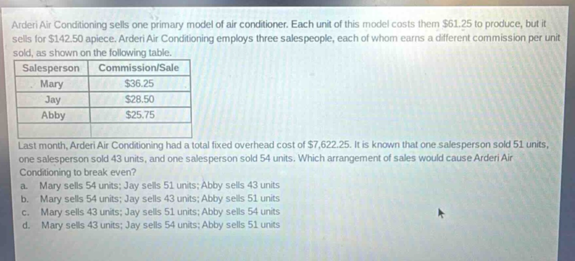 arderi air conditioning sells one primary model of air - conditioner. each unit of this model costs them $61.25 to produce, but it sells for $142.50 apiece. arderi air conditioning employs three salespeople, each of whom earns a different commission per unit sold, as shown on the following table.\n|salesperson|commission/sale|\n|--|--|\n|mary|$36.25|\n|jay|$28.50|\n|abby|$25.75|\nlast month, arderi air conditioning had a total fixed overhead cost of $7,622.25. it is known that one salesperson sold 51 units, one salesperson sold 43 units, and one salesperson sold 54 units. which arrangement of sales would cause arderi air conditioning to break even?\n a. mary sells 54 units; jay sells 51 units; abby sells 43 units\n b. mary sells 54 units; jay sells 43 units; abby sells 51 units\n c. mary sells 43 units; jay sells 51 units; abby sells 54 units\n d. mary sells 43 units; jay sells 54 units; abby sells 51 units
