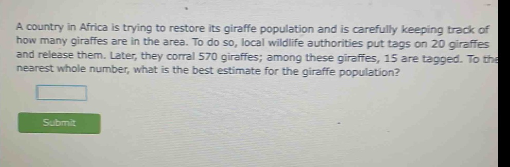 a country in africa is trying to restore its giraffe population and is carefully keeping track of how many giraffes are in the area. to do so, local wildlife authorities put tags on 20 giraffes and release them. later, they corral 570 giraffes; among these giraffes, 15 are tagged. to the nearest whole number, what is the best estimate for the giraffe population?