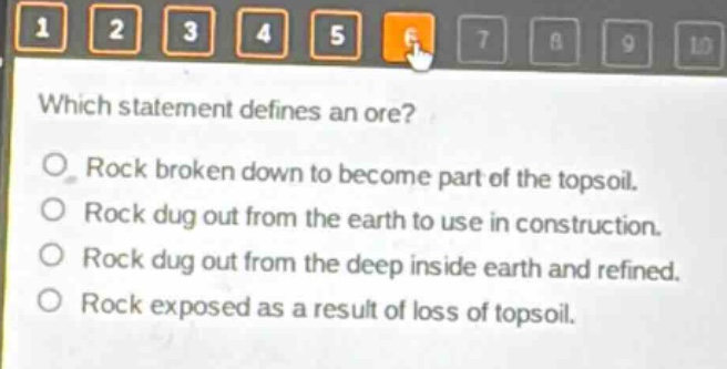 which statement defines an ore?\nrock broken down to become part of the topsoil.\nrock dug out from the earth to use in construction.\nrock dug out from the deep inside earth and refined.\nrock exposed as a result of loss of topsoil.