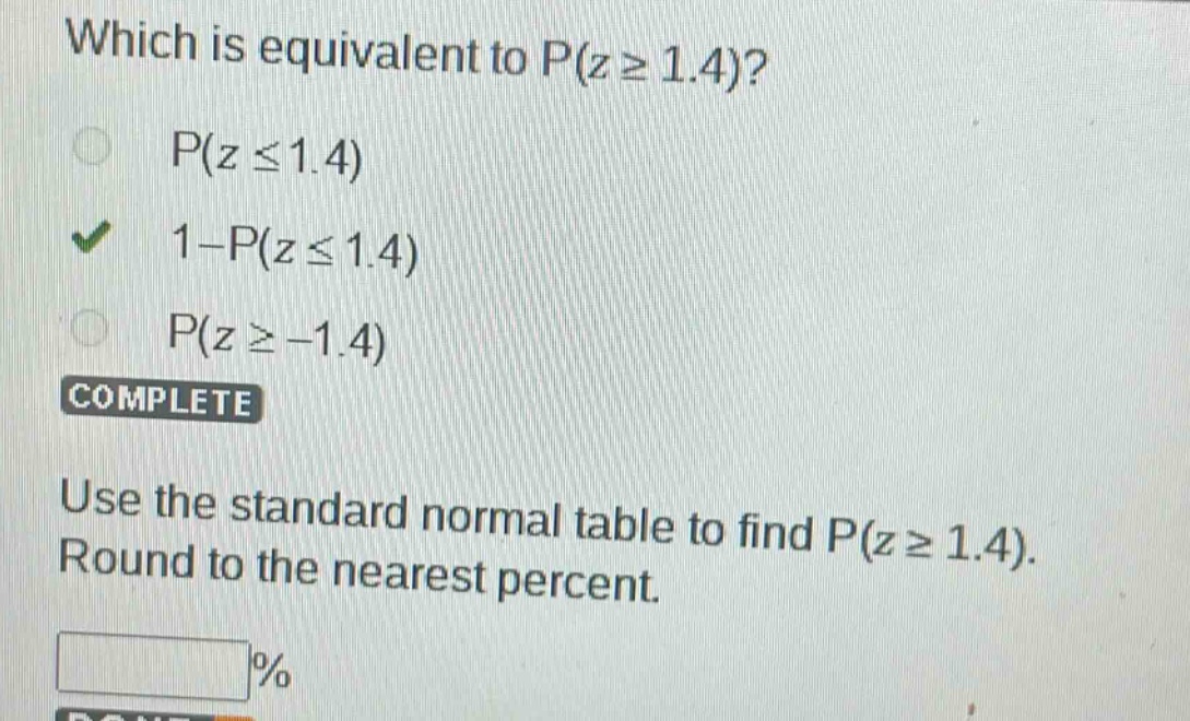 which is equivalent to p(z ≥ 1.4)?\np(z ≤ 1.4)\n1 - p(z ≤ 1.4)\np(z ≥ -1.4)\ncomplete\nuse the standard normal table to find p(z ≥ 1.4). round to the nearest percent.\n%
