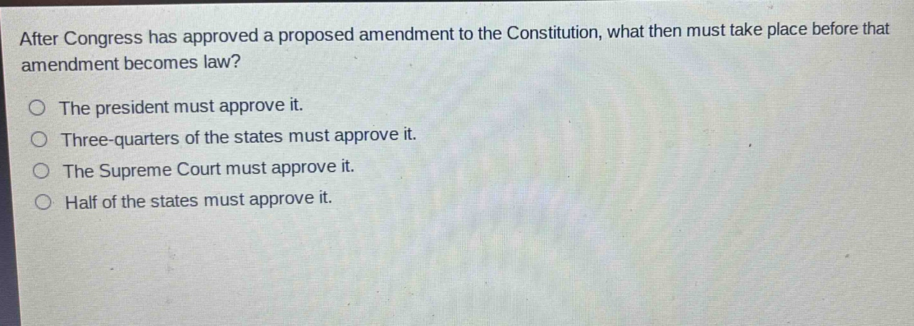 after congress has approved a proposed amendment to the constitution, what then must take place before that amendment becomes law?\nthe president must approve it.\nthree - quarters of the states must approve it.\nthe supreme court must approve it.\nhalf of the states must approve it.