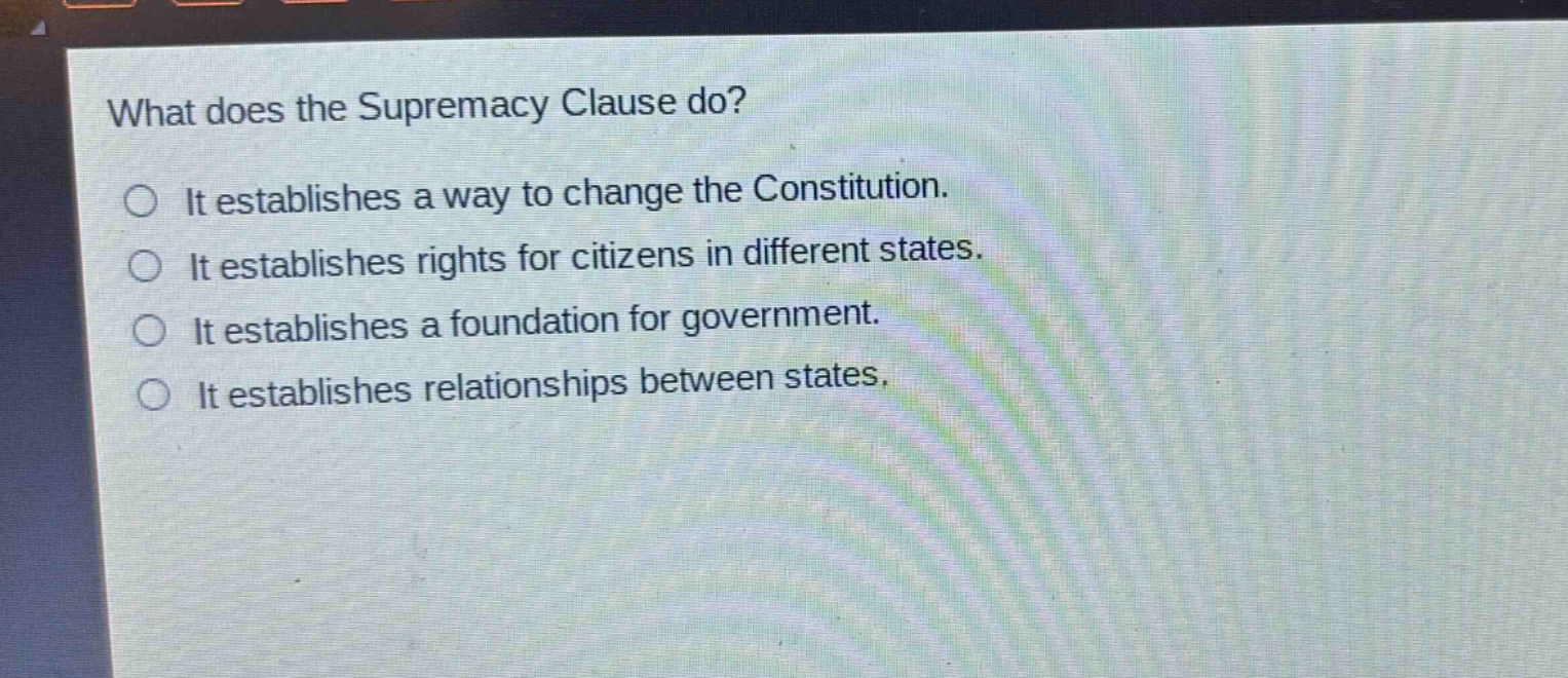 what does the supremacy clause do?\nit establishes a way to change the constitution.\nit establishes rights for citizens in different states.\nit establishes a foundation for government.\nit establishes relationships between states.