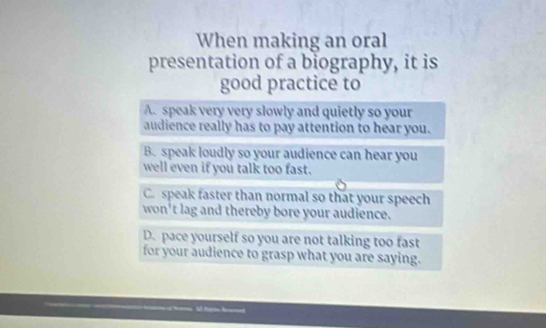 when making an oral presentation of a biography, it is good practice to\na. speak very very slowly and quietly so your audience really has to pay attention to hear you.\nb. speak loudly so your audience can hear you well even if you talk too fast.\nc. speak faster than normal so that your speech wont lag and thereby bore your audience.\nd. pace yourself so you are not talking too fast for your audience to grasp what you are saying.
