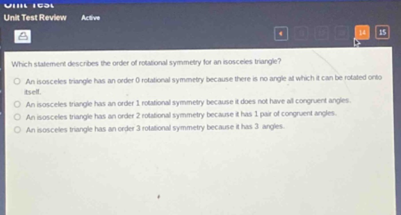 which statement describes the order of rotational symmetry for an isosceles triangle?\nan isosceles triangle has an order 0 rotational symmetry because there is no angle at which it can be rotated onto itself.\nan isosceles triangle has an order 1 rotational symmetry because it does not have all congruent angles.\nan isosceles triangle has an order 2 rotational symmetry because it has 1 pair of congruent angles.\nan isosceles triangle has an order 3 rotational symmetry because it has 3 angles.