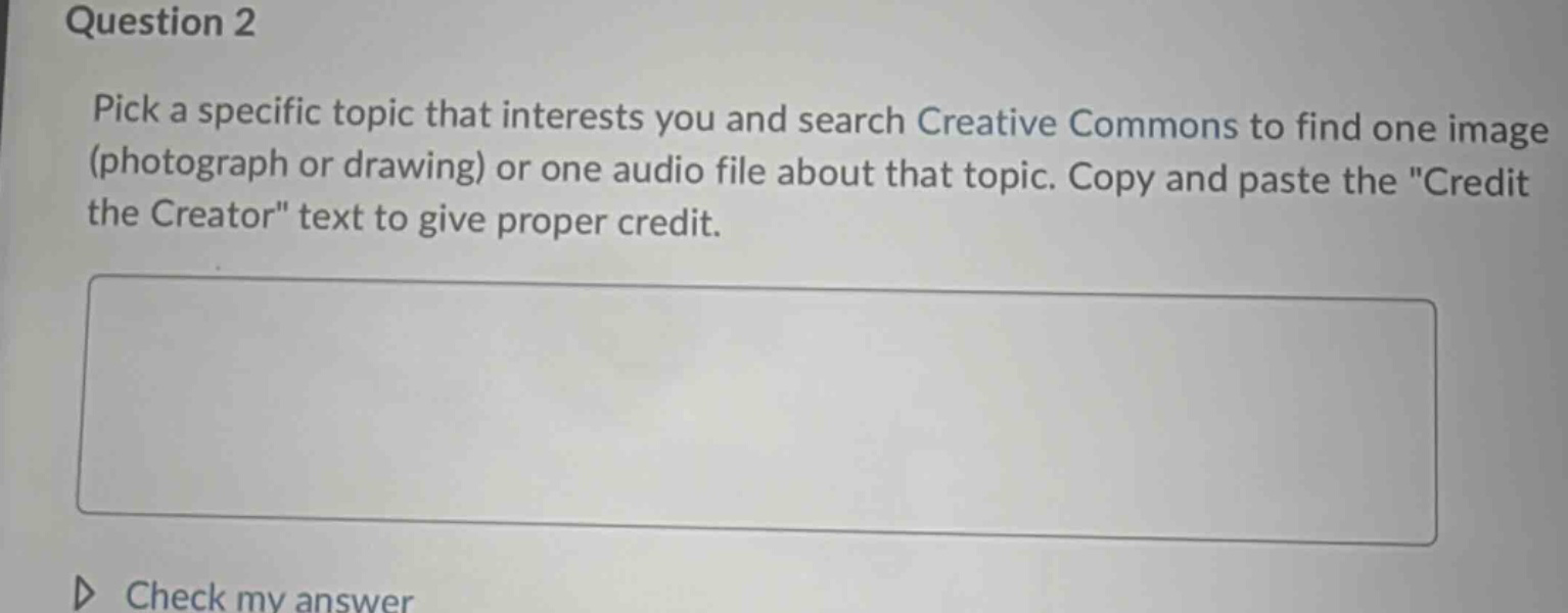 question 2\npick a specific topic that interests you and search creative commons to find one image (photograph or drawing) or one audio file about that topic. copy and paste the \credit the creator\ text to give proper credit.\n\ncheck my answer
