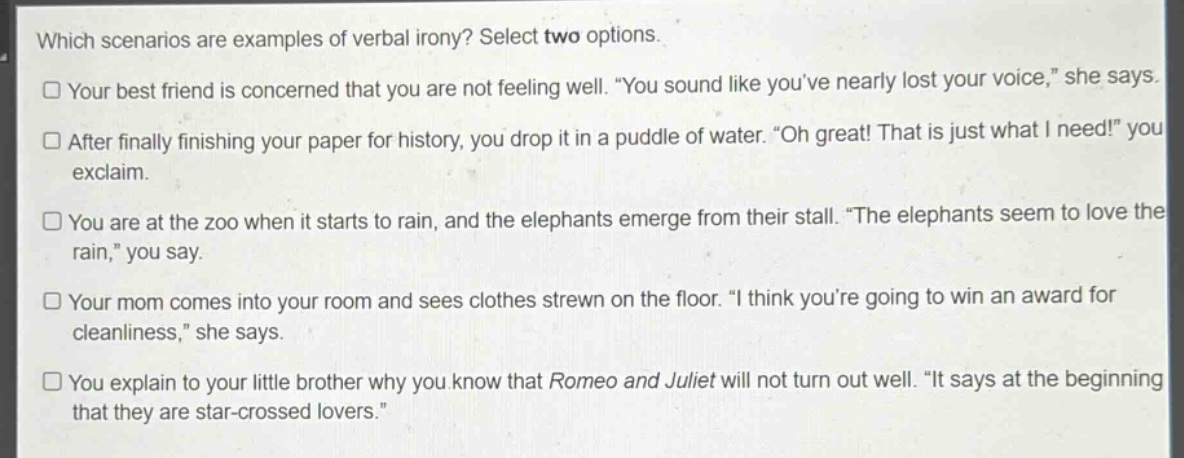 which scenarios are examples of verbal irony? select two options.\nyour best friend is concerned that you are not feeling well. “you sound like you’ve nearly lost your voice,” she says.\nafter finally finishing your paper for history, you drop it in a puddle of water. “oh great! that is just what i need!” you exclaim.\nyou are at the zoo when it starts to rain, and the elephants emerge from their stall. “the elephants seem to love the rain,” you say.\nyour mom comes into your room and sees clothes strewn on the floor. “i think you’re going to win an award for cleanliness,” she says.\nyou explain to your little brother why you know that romeo and juliet will not turn out well. “it says at the beginning that they are star - crossed lovers.”