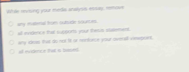 while revising your media analysis essay, remove\nany material from outside sources.\nall evidence that supports your thesis statement.\nany ideas that do not fit or reinforce your overall viewpoint.\nall evidence that is biased.