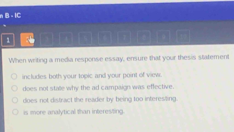 when writing a media response essay, ensure that your thesis statement\nincludes both your topic and your point of view.\ndoes not state why the ad campaign was effective.\ndoes not distract the reader by being too interesting.\nis more analytical than interesting.