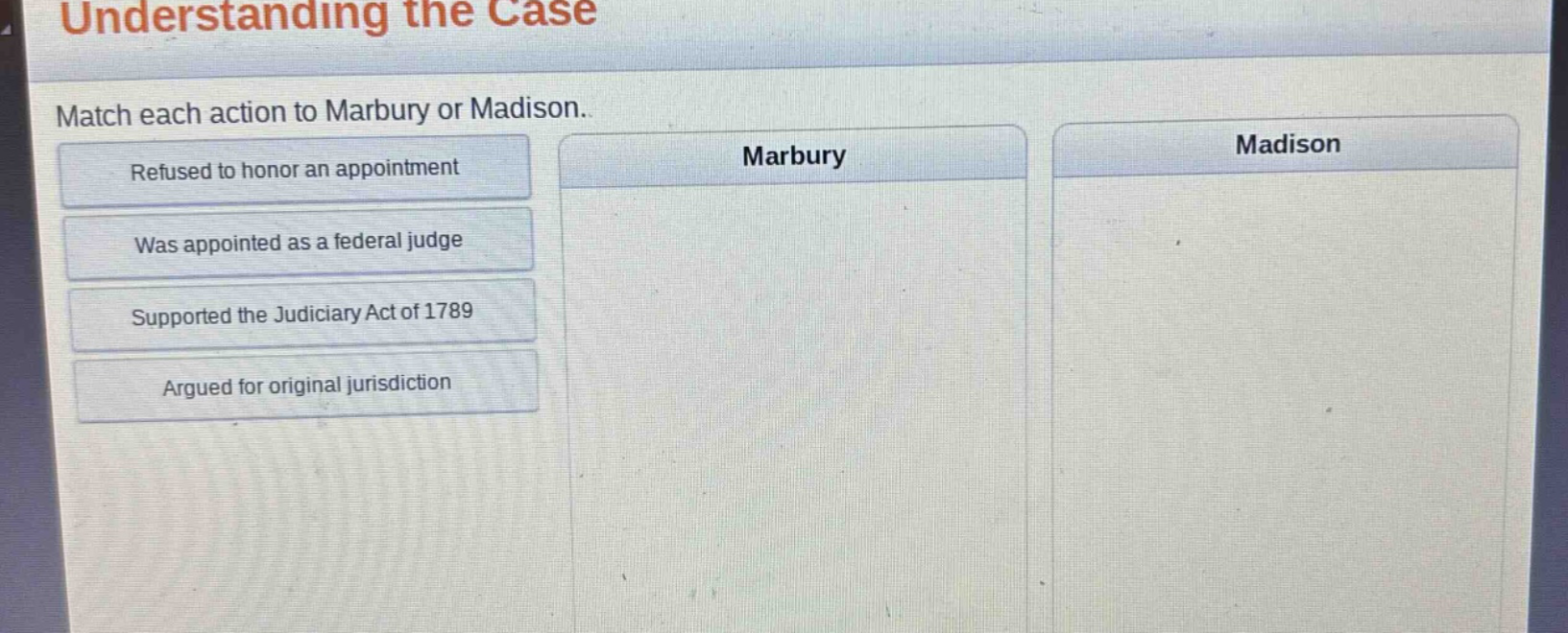 understanding the case\nmatch each action to marbury or madison.\nrefused to honor an appointment\nwas appointed as a federal judge\nsupported the judiciary act of 1789\nargued for original jurisdiction\nmarbury\nmadison
