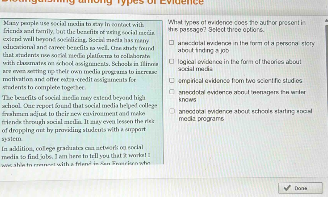 distinguishing among types of evidence\nmany people use social media to stay in contact with friends and family, but the benefits of using social media extend well beyond socializing. social media has many educational and career benefits as well. one study found that students use social media platforms to collaborate with classmates on school assignments. schools in illinois are even setting up their own media programs to increase motivation and offer extra - credit assignments for students to complete together.\nthe benefits of social media may extend beyond high school. one report found that social media helped college freshmen adjust to their new environment and make friends through social media. it may even lessen the risk of dropping out by providing students with a support system.\nin addition, college graduates can network on social media to find jobs. i am here to tell you that it works! i was able to connect with a friend in san francisco who\nwhat types of evidence does the author present in this passage? select three options.\nanecdotal evidence in the form of a personal story about finding a job\nlogical evidence in the form of theories about social media\nempirical evidence from two scientific studies\nanecdotal evidence about teenagers the writer knows\nanecdotal evidence about schools starting social media programs