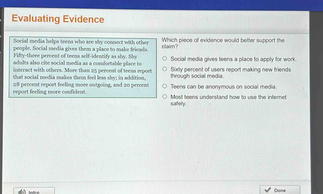 evaluating evidence\nsocial media helps teens who are shy connect with other people. social media gives them a place to make friends. fifty - three percent of teens self - identify as shy. shy adults also cite social media as a comfortable place to interact with others. more than 25 percent of teens report that social media makes them feel less shy; in addition, 28 percent report feeling more outgoing, and 20 percent report feeling more confident.\nwhich piece of evidence would better support the claim?\nsocial media gives teens a place to apply for work.\nsixty percent of users report making new friends through social media.\nteens can be anonymous on social media.\nmost teens understand how to use the internet safely.