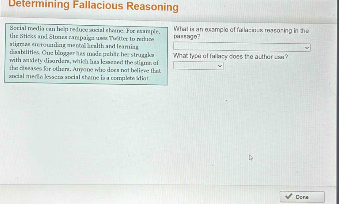 determining fallacious reasoning\nsocial media can help reduce social shame. for example, the sticks and stones campaign uses twitter to reduce stigmas surrounding mental health and learning disabilities. one blogger has made public her struggles with anxiety disorders, which has lessened the stigma of the diseases for others. anyone who does not believe that social media lessens social shame is a complete idiot.\nwhat is an example of fallacious reasoning in the passage?\nwhat type of fallacy does the author use?