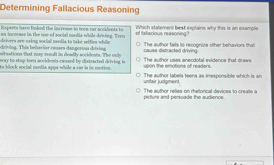 determining fallacious reasoning\nexperts have linked the increase in teen car accidents to an increase in the use of social media while driving. teen drivers are using social media to take selfies while driving. this behavior causes dangerous driving situations that may result in deadly accidents. the only way to stop teen accidents caused by distracted driving is to block social media apps while a car is in motion.\nwhich statement best explains why this is an example of fallacious reasoning?\nthe author fails to recognize other behaviors that cause distracted driving.\nthe author uses anecdotal evidence that draws upon the emotions of readers.\nthe author labels teens as irresponsible which is an unfair judgment.\nthe author relies on rhetorical devices to create a picture and persuade the audience.
