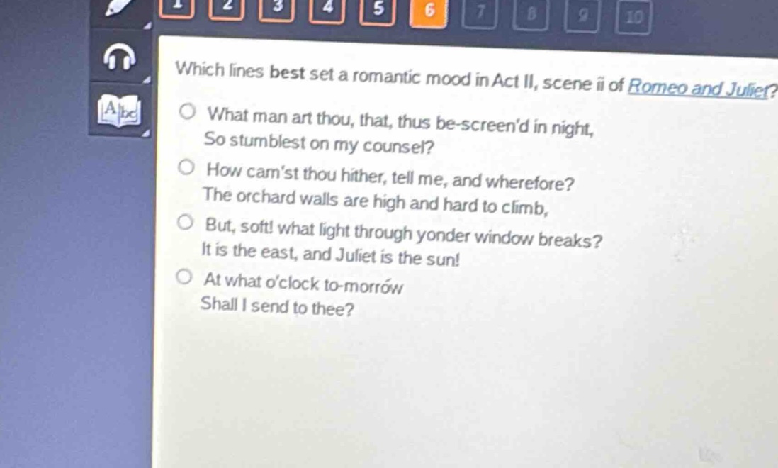 which lines best set a romantic mood in act ii, scene ii of romeo and juliet?\nwhat man art thou, that, thus be - screend in night,\nso stumblest on my counsel?\nhow camst thou hither, tell me, and wherefore?\nthe orchard walls are high and hard to climb,\nbut, soft! what light through yonder window breaks?\nit is the east, and juliet is the sun!\nat what oclock to - morrow\nshall i send to thee?