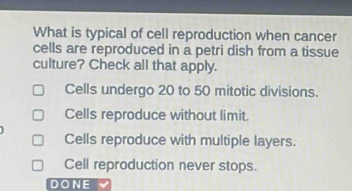 what is typical of cell reproduction when cancer cells are reproduced in a petri dish from a tissue culture? check all that apply. cells undergo 20 to 50 mitotic divisions. cells reproduce without limit. cells reproduce with multiple layers. cell reproduction never stops.