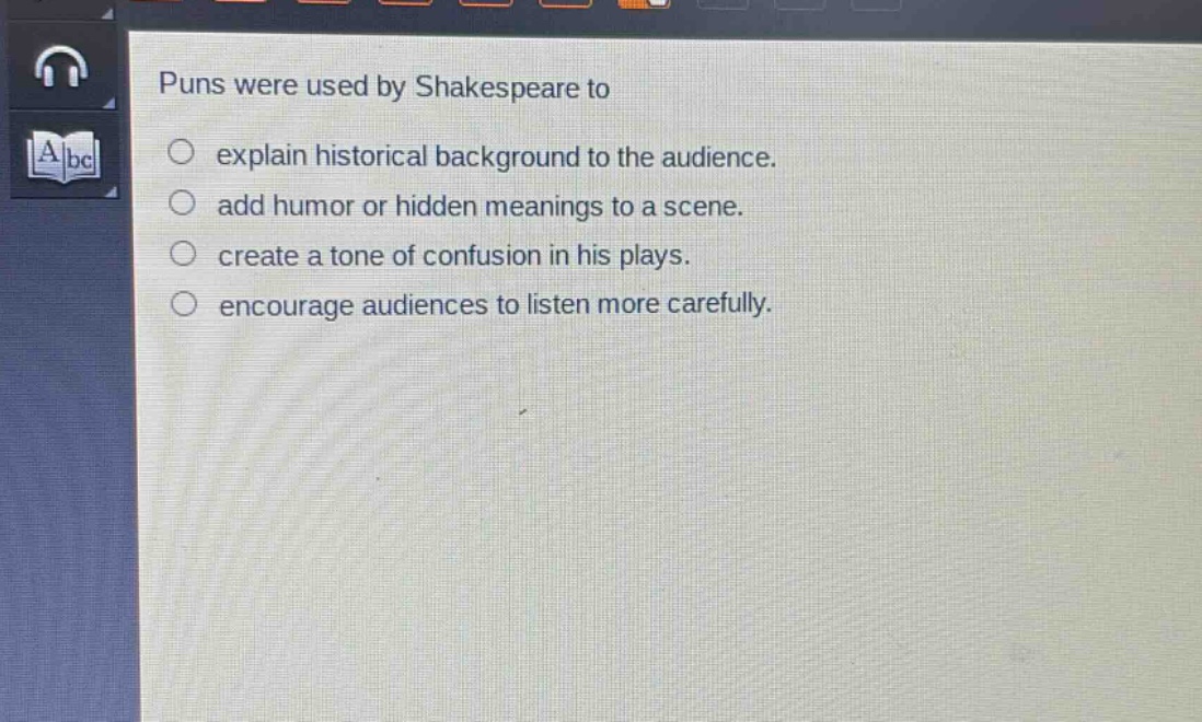 puns were used by shakespeare to\n○ explain historical background to the audience.\n○ add humor or hidden meanings to a scene.\n○ create a tone of confusion in his plays.\n○ encourage audiences to listen more carefully.