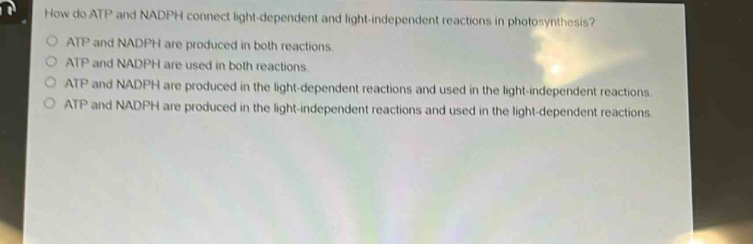 how do atp and nadph connect light - dependent and light - independent reactions in photosynthesis?\natp and nadph are produced in both reactions.\natp and nadph are used in both reactions.\natp and nadph are produced in the light - dependent reactions and used in the light - independent reactions.\natp and nadph are produced in the light - independent reactions and used in the light - dependent reactions.