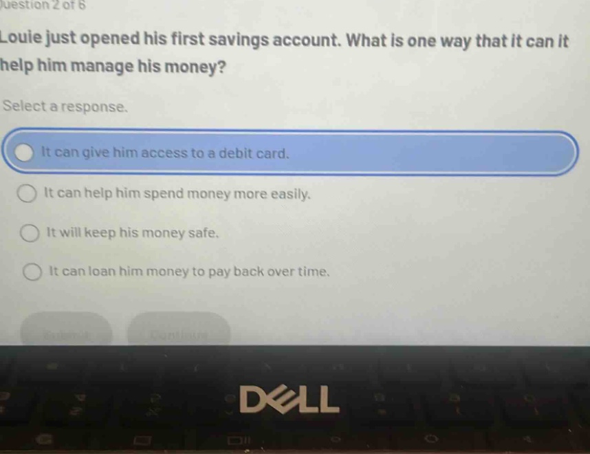 question 2 of 6\nlouie just opened his first savings account. what is one way that it can it help him manage his money?\nselect a response.\nit can give him access to a debit card.\nit can help him spend money more easily.\nit will keep his money safe.\nit can loan him money to pay back over time.