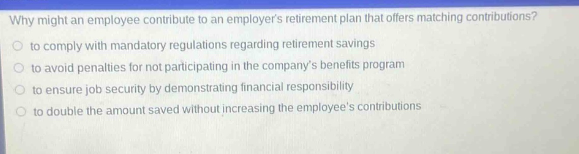 why might an employee contribute to an employers retirement plan that offers matching contributions?\n to comply with mandatory regulations regarding retirement savings\n to avoid penalties for not participating in the companys benefits program\n to ensure job security by demonstrating financial responsibility\n to double the amount saved without increasing the employees contributions