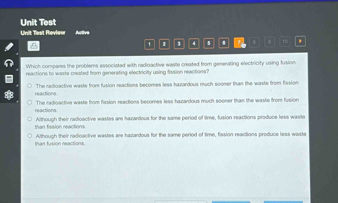 which compares the problems associated with radioactive waste created from generating electricity using fusion reactions to waste created from generating electricity using fission reactions?\nthe radioactive waste from fusion reactions becomes less hazardous much sooner than the waste from fission reactions.\nthe radioactive waste from fission reactions becomes less hazardous much sooner than the waste from fusion reactions.\nalthough their radioactive wastes are hazardous for the same period of time, fusion reactions produce less waste than fission reactions.\nalthough their radioactive wastes are hazardous for the same period of time, fission reactions produce less waste than fusion reactions.