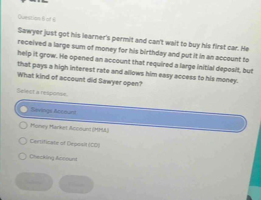 question 6 of 6\nsawyer just got his learners permit and cant wait to buy his first car. he received a large sum of money for his birthday and put it in an account to help it grow. he opened an account that required a large initial deposit, but that pays a high interest rate and allows him easy access to his money.\nwhat kind of account did sawyer open?\nselect a response.\nsavings account\nmoney market account (mma)\ncertificate of deposit (cd)\nchecking account