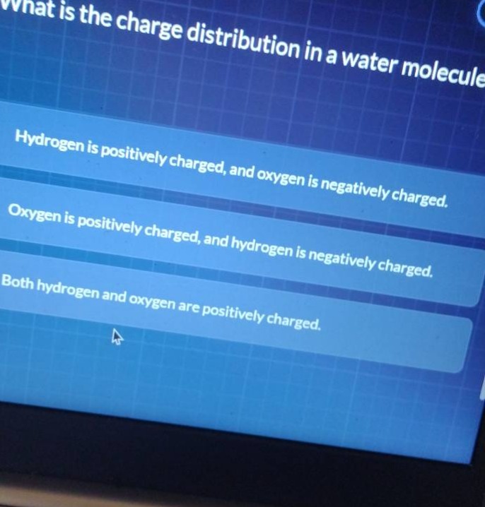 what is the charge distribution in a water molecule? hydrogen is positively charged, and oxygen is negatively charged. oxygen is positively charged, and hydrogen is negatively charged. both hydrogen and oxygen are positively charged.