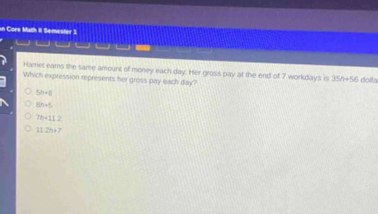 harriet earns the same amount of money each day. her gross pay at the end of 7 workdays is 35h + 56 dollars. which expression represents her gross pay each day?\n5h + 8\n8h + 5\n7h + 11.2\n11.2h + 7