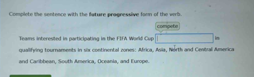 complete the sentence with the future progressive form of the verb. compete teams interested in participating in the fifa world cup in qualifying tournaments in six continental zones: africa, asia, north and central america and caribbean, south america, oceania, and europe.