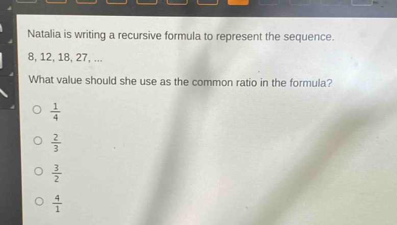 natalia is writing a recursive formula to represent the sequence. 8, 12, 18, 27, ... what value should she use as the common ratio in the formula?\no $\frac{1}{4}$\no $\frac{2}{3}$\no $\frac{3}{2}$\no $\frac{4}{1}$