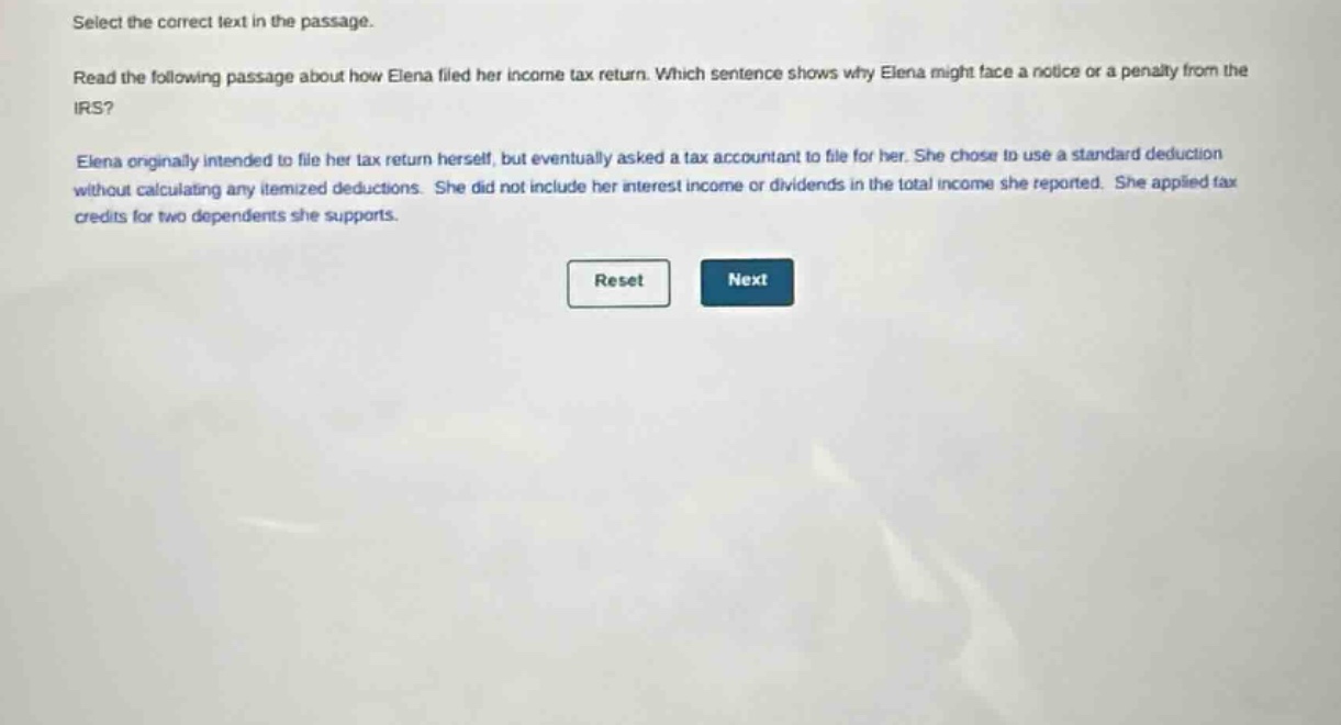 select the correct text in the passage.\nread the following passage about how elena filed her income - tax return. which sentence shows why elena might face a notice or a penalty from the irs?\nelena originally intended to file her tax return herself, but eventually asked a tax accountant to file for her. she chose to use a standard deduction without calculating any itemized deductions. she did not include her interest income or dividends in the total income she reported. she applied tax credits for two dependents she supports.