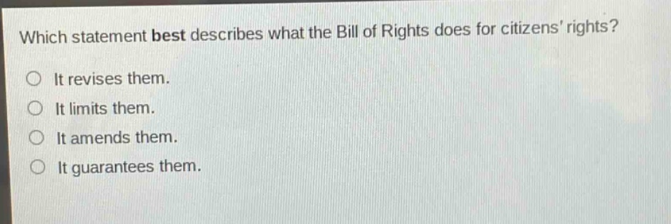 which statement best describes what the bill of rights does for citizens’ rights?\nit revises them.\nit limits them.\nit amends them.\nit guarantees them.