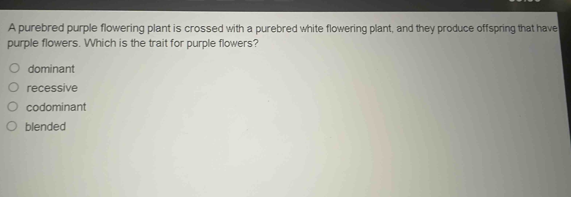 a purebred purple flowering plant is crossed with a purebred white flowering plant, and they produce offspring that have purple flowers. which is the trait for purple flowers?\n○ dominant\n○ recessive\n○ codominant\n○ blended