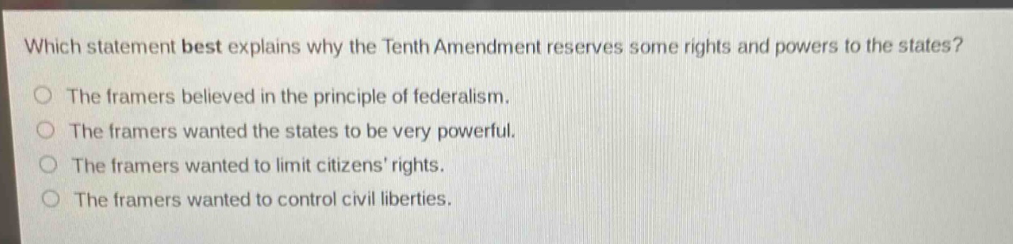 which statement best explains why the tenth amendment reserves some rights and powers to the states?\nthe framers believed in the principle of federalism.\nthe framers wanted the states to be very powerful.\nthe framers wanted to limit citizens’ rights.\nthe framers wanted to control civil liberties.