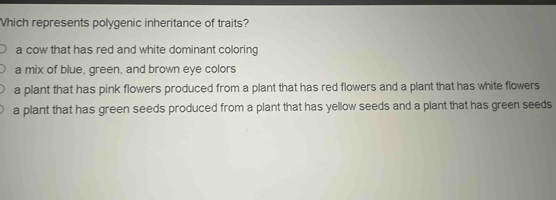 which represents polygenic inheritance of traits?\n a cow that has red and white dominant coloring\n a mix of blue, green, and brown eye colors\n a plant that has pink flowers produced from a plant that has red flowers and a plant that has white flowers\n a plant that has green seeds produced from a plant that has yellow seeds and a plant that has green seeds
