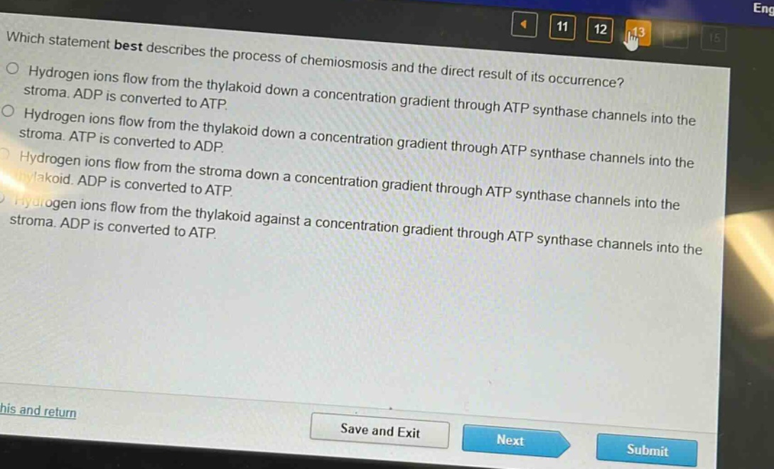 which statement best describes the process of chemiosmosis and the direct result of its occurrence?\no hydrogen ions flow from the thylakoid down a concentration gradient through atp synthase channels into the stroma. adp is converted to atp.\no hydrogen ions flow from the thylakoid down a concentration gradient through atp synthase channels into the stroma. atp is converted to adp.\no hydrogen ions flow from the stroma down a concentration gradient through atp synthase channels into the thylakoid. adp is converted to atp.\no hydrogen ions flow from the thylakoid against a concentration gradient through atp synthase channels into the stroma. adp is converted to atp.