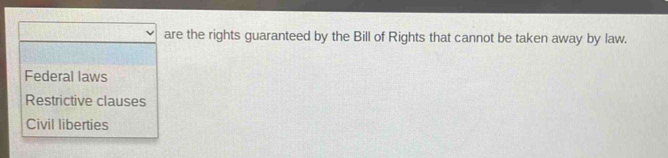 are the rights guaranteed by the bill of rights that cannot be taken away by law.\nfederal laws\nrestrictive clauses\ncivil liberties
