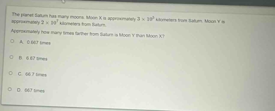 the planet saturn has many moons. moon x is approximately 3 × 10^5 kilometers from saturn. moon y is approximately 2 × 10^7 kilometers from saturn. approximately how many times farther from saturn is moon y than moon x?\na. 0.667 times\nb. 6.67 times\nc. 66.7 times\nd. 667 times