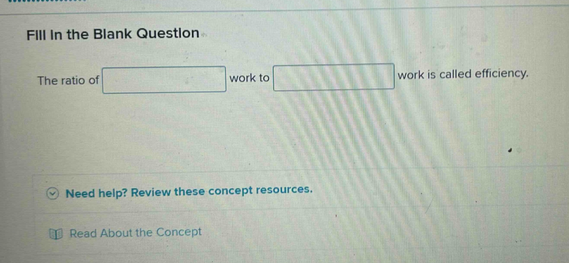 fill in the blank question\nthe ratio of work to work is called efficiency.\nneed help? review these concept resources.\nread about the concept