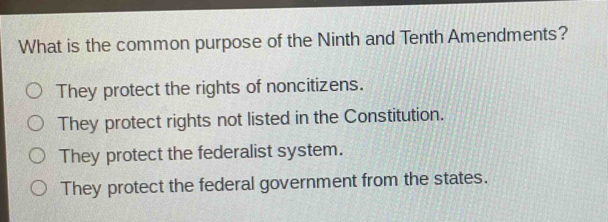 what is the common purpose of the ninth and tenth amendments?\nthey protect the rights of noncitizens.\nthey protect rights not listed in the constitution.\nthey protect the federalist system.\nthey protect the federal government from the states.