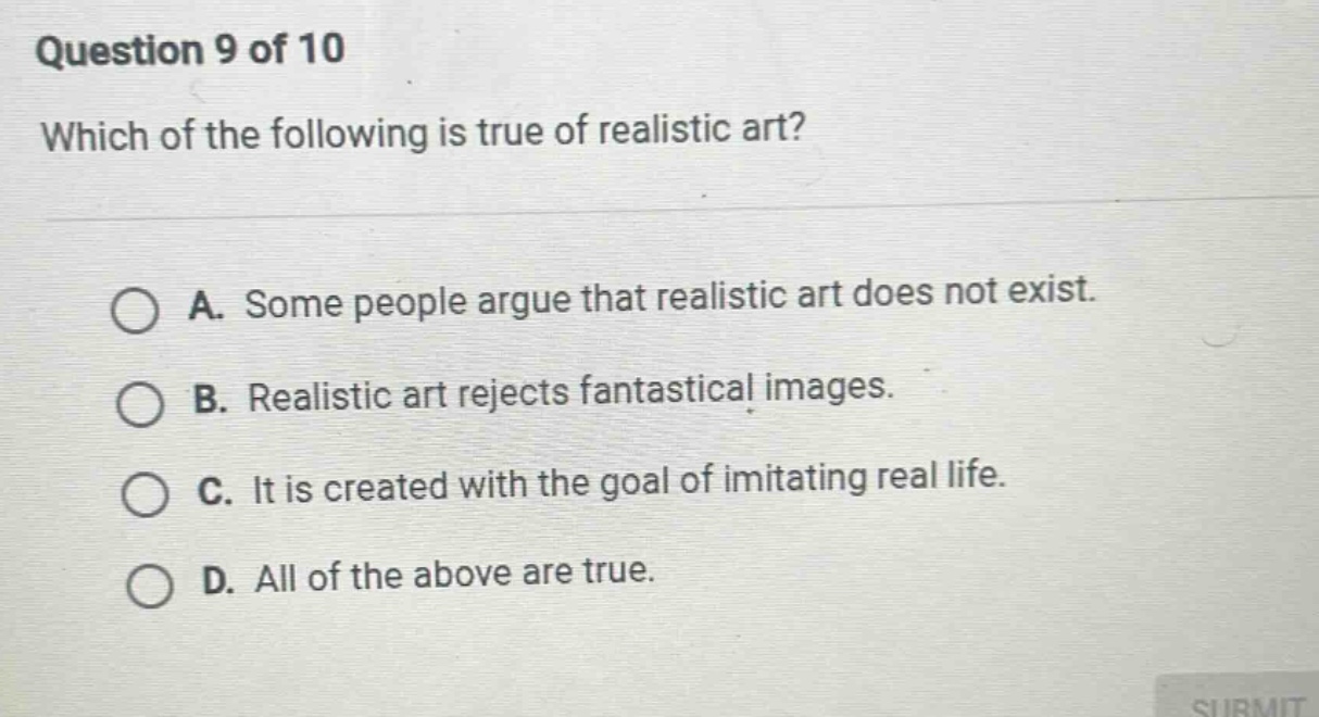 question 9 of 10\nwhich of the following is true of realistic art?\na. some people argue that realistic art does not exist.\nb. realistic art rejects fantastical images.\nc. it is created with the goal of imitating real life.\nd. all of the above are true.