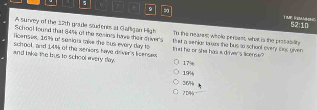 a survey of the 12th - grade students at gaffigan high school found that 84% of the seniors have their drivers licenses, 16% of seniors take the bus every day to school, and 14% of the seniors have drivers licenses and take the bus to school every day. to the nearest whole percent, what is the probability that a senior takes the bus to school every day, given that he or she has a drivers license? 17% 19% 36% 70%
