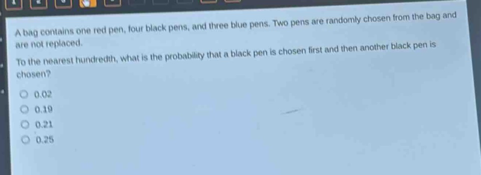 a bag contains one red pen, four black pens, and three blue pens. two pens are randomly chosen from the bag and are not replaced. to the nearest hundredth, what is the probability that a black pen is chosen first and then another black pen is chosen?\n0.02\n0.19\n0.21\n0.25