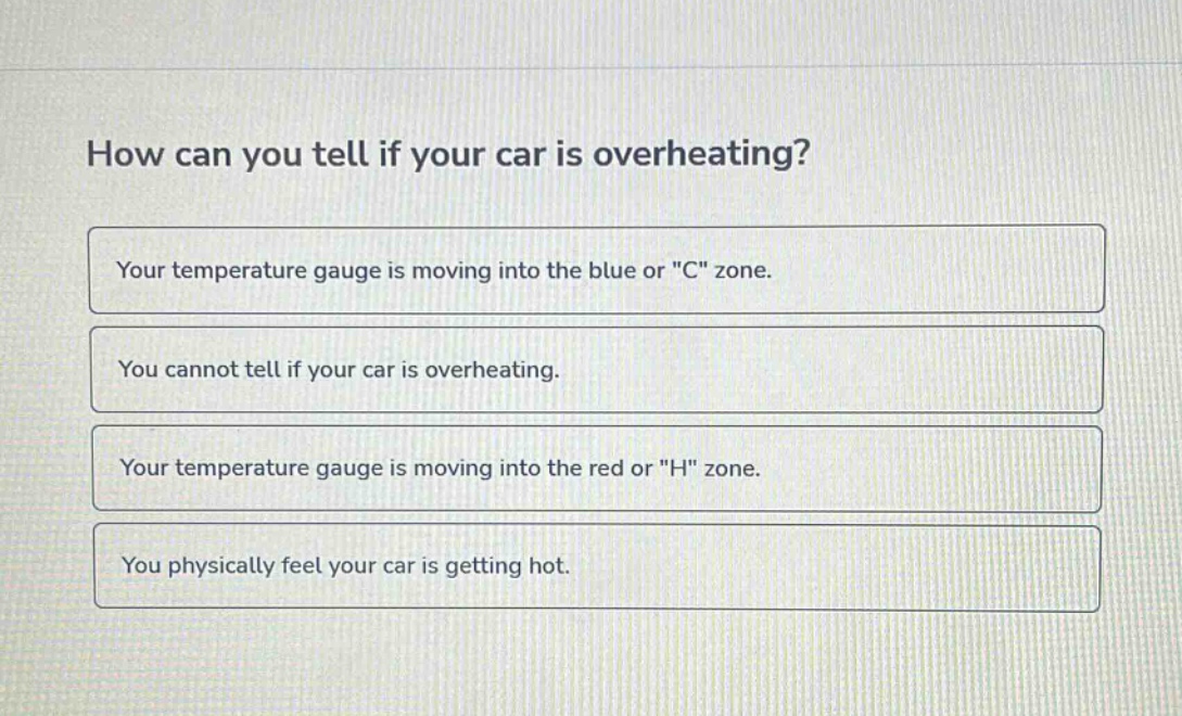 how can you tell if your car is overheating?\nyour temperature gauge is moving into the blue or \c\ zone.\nyou cannot tell if your car is overheating.\nyour temperature gauge is moving into the red or \h\ zone.\nyou physically feel your car is getting hot.