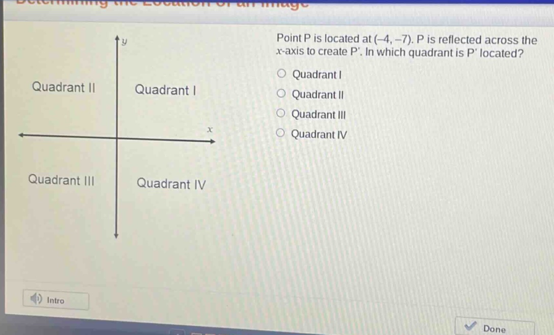 point p is located at (-4, -7). p is reflected across the x - axis to create p. in which quadrant is p located?\nquadrant i\nquadrant ii\nquadrant iii\nquadrant iv