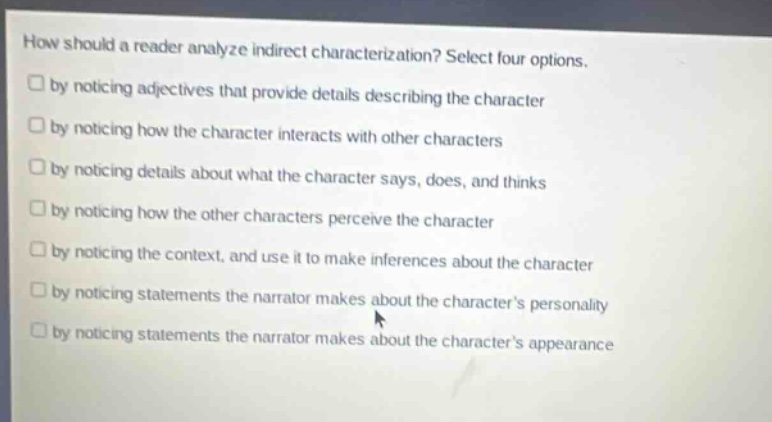 how should a reader analyze indirect characterization? select four options.\nby noticing adjectives that provide details describing the character\nby noticing how the character interacts with other characters\nby noticing details about what the character says, does, and thinks\nby noticing how the other characters perceive the character\nby noticing the context, and use it to make inferences about the character\nby noticing statements the narrator makes about the characters personality\nby noticing statements the narrator makes about the characters appearance