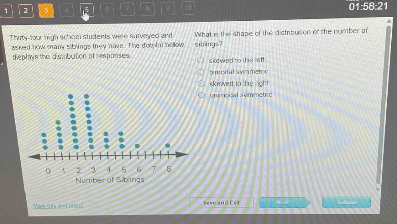 thirty - four high school students were surveyed and asked how many siblings they have. the dotplot below displays the distribution of responses. what is the shape of the distribution of the number of siblings? skewed to the left bimodal symmetric skewed to the right unimodal symmetric 0 1 2 3 4 5 6 7 8 number of siblings