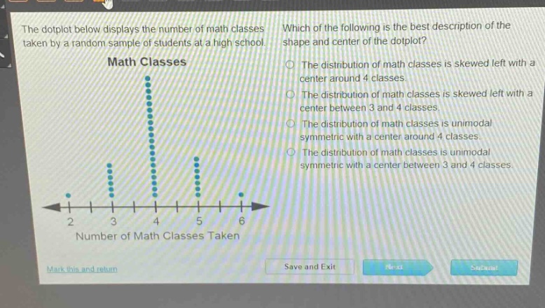 the dot - plot below displays the number of math classes taken by a random sample of students at a high school. which of the following is the best description of the shape and center of the dot - plot? math classes the distribution of math classes is skewed left with a center around 4 classes. the distribution of math classes is skewed left with a center between 3 and 4 classes. the distribution of math classes is unimodal symmetric with a center around 4 classes. the distribution of math classes is unimodal symmetric with a center between 3 and 4 classes. 2 3 4 5 6 number of math classes taken