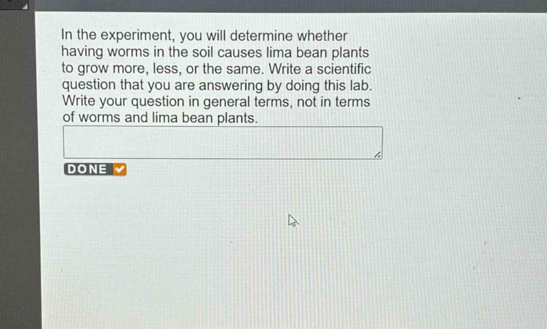 in the experiment, you will determine whether having worms in the soil causes lima bean plants to grow more, less, or the same. write a scientific question that you are answering by doing this lab. write your question in general terms, not in terms of worms and lima bean plants.