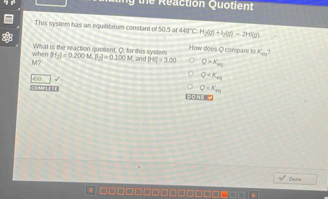 this system has an equilibrium constant of 50.5 at 448°c: h₂(g) + i₂(g) → 2hi(g). what is the reaction quotient, q, for this system when h₂=0.200 m, i₂=0.100 m, and hi=3.00 m? how does q compare to k_eq? q > k_eq q < k_eq q = k_eq